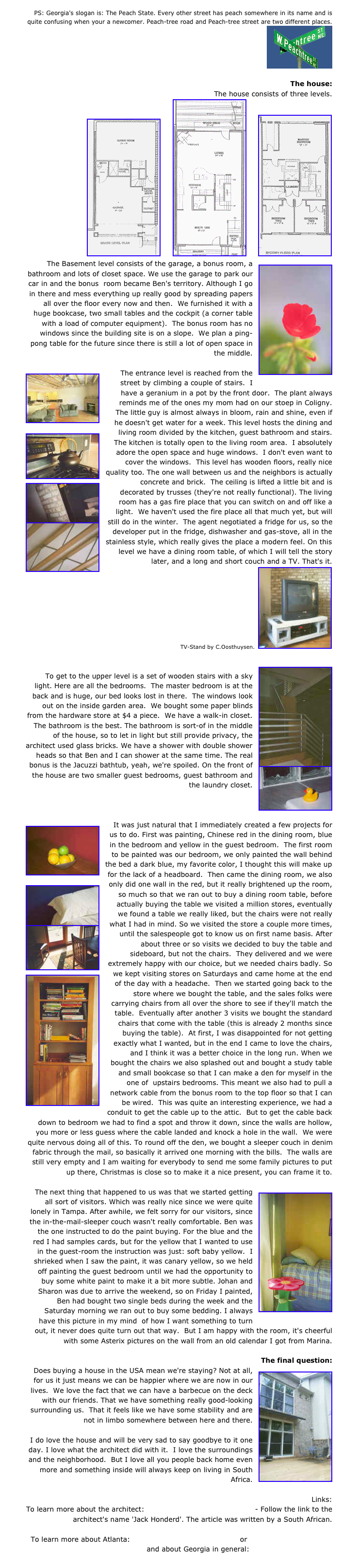 PS: Georgia's slogan is: The Peach State. Every other street has peach somewhere in its name and is quite confusing when your a newcomer. Peach-tree road and Peach-tree street are two different places.
￼

The house:
The house consists of three levels.
￼     ￼     ￼
￼The Basement level consists of the garage, a bonus room, a bathroom and lots of closet space. We use the garage to park our car in and the bonus  room became Ben's territory. Although I go in there and mess everything up really good by spreading papers all over the floor every now and then.  We furnished it with a huge bookcase, two small tables and the cockpit (a corner table with a load of computer equipment).  The bonus room has no windows since the building site is on a slope.  We plan a ping-pong table for the future since there is still a lot of open space in the middle.￼The entrance level is reached from the street by climbing a couple of stairs.  I have a geranium in a pot by the front door.  The plant always reminds me of the ones my mom had on our stoep in Coligny.  The little guy is almost always in bloom, rain and shine, even if he doesn't get water for a week. This level hosts the dining and living ￼room divided by the kitchen, guest bathroom and stairs.  The kitchen is totally open to the living room area.  I absolutely adore the open space and huge windows.  I don't even want to cover the windows.  This level has wooden floors, really nice quality too. The one wall between us and the neighbors is actually concrete and ￼brick.  The ceiling is lifted a little bit and is decorated by trusses (they're not really functional). The living room has a gas fire place that you can switch on and off like a light.  We haven't used the fire place all that much yet, but will still do in the winter.  The ￼agent negotiated a fridge for us, so the developer put in the fridge, dishwasher and gas-stove, all in the stainless style, which really gives the place a modern feel. On this level we have a dining room table, of which I will tell the story later, and a long and short couch and a TV. That's it. 
TV-Stand by C.Oosthuysen.  ￼

￼
To get to the upper level is a set of wooden stairs with a sky light. Here are all the bedrooms.  The master bedroom is at the back and is huge, our bed looks lost in there.  The windows look out on the inside garden area.  We bought some paper blinds from the hardware store at $4 a piece.  We have a walk-in closet. The bathroom is the best. The bathroom is sort-of in the middle of the house, so to let in light but still provide privacy, the architect used glass bricks. We have a shower with double shower heads so that Ben and I can shower at the same time. The real bonus is the Jacuzzi bathtub, yeah, we're spoiled.￼ On the front of the house are two smaller guest bedrooms, guest bathroom and the laundry closet.



￼It was just natural that I immediately created a few projects for us to do. First was painting, Chinese red in the dining room, blue in the bedroom and yellow in the guest bedroom.  The first room to be painted was our bedroom, we only painted the wall behind the bed a dark blue, my favorite color, I thought this will make up for the lack of a headboard.  Then came the dining room, we also only ￼did one wall in the red, but it really brightened up the room, so much so that we ran out to buy a dining room table, before actually buying the table we visited a million stores, eventually we found a table we really liked, but the chairs were not really what I ￼had in mind. So we visited the store a couple more times, until the salespeople got to know us on first name basis. After about three or so visits we decided to buy the table and sideboard, but not the chairs.  They delivered and we were extremely happy with our choice, but we needed chairs badly. So we kept visiting stores on ￼Saturdays and came home at the end of the day with a headache.  Then we started going back to the store where we bought the table, and the sales folks were carrying chairs from all over the shore to see if they'll match the table.  Eventually after another 3 visits we bought the standard chairs that come with the table (this is already 2 months since buying the table).  At first, I was disappointed for not getting exactly what I wanted, but in the end I came to love the chairs, and I think it was a better choice in the long run. When we bought the chairs we also splashed out and bought a study table and small bookcase so that I can make a den for myself in the one of  upstairs bedrooms. This meant we also had to pull a network cable from the bonus room to the top floor so that I can be wired.  This was quite an interesting experience, we had a conduit to get the cable up to the attic.  But to get the cable back down to bedroom we had to find a spot and throw it down, since the walls are hollow, you more or less guess where the cable landed and knock a hole in the wall.  We were quite nervous doing all of this. To round off the den, we bought a sleeper couch in denim fabric through the mail, so basically it arrived one morning with the bills.  The walls are still very empty and I am waiting for everybody to send me some family pictures to put up there, Christmas is close so to make it a nice present, you can frame it to.

￼The next thing that happened to us was that we started getting all sort of visitors. Which was really nice since we were quite lonely in Tampa. After awhile, we felt sorry for our visitors, since the in-the-mail-sleeper couch wasn't really comfortable. Ben was the one instructed to do the paint buying. For the blue and the red I had samples cards, but for the yellow that I wanted to use in the guest-room the instruction was just: soft baby yellow.  I shrieked when I saw the paint, it was canary yellow, so we held off painting the guest bedroom until we had the opportunity to buy some white paint to make it a bit more subtle. Johan and Sharon was due to arrive the weekend, so on Friday I painted, Ben had bought two single beds during the week and the Saturday morning we ran out to buy some bedding. I always have this picture in my mind  of how I want something to turn out, it never does quite turn out that way.  But I am happy with the room, it's cheerful with some Asterix pictures on the wall from an old calendar I got from Marina.

The final question:￼Does buying a house in the USA mean we're staying? Not at all, for us it just means we can be happier where we are now in our lives.  We love the fact that we can have a barbecue on the deck with our friends. That we have something really good-looking surrounding us.  That it feels like we have some stability and are not in limbo somewhere between here and there.
I do love the house and will be very sad to say goodbye to it one day. I love what the architect did with it.  I love the surroundings and the neighborhood.  But I love all you people back home even more and something inside will always keep on living in South Africa.
Links:To learn more about the architect: http://www.fernwoodpark.com - Follow the link to the architect's name 'Jack Honderd'. The article was written by a South African.
To learn more about Atlanta: http://www.accessatlanta.com or http://www.atlanta.com and about Georgia in general: http://www.state.ga.us
